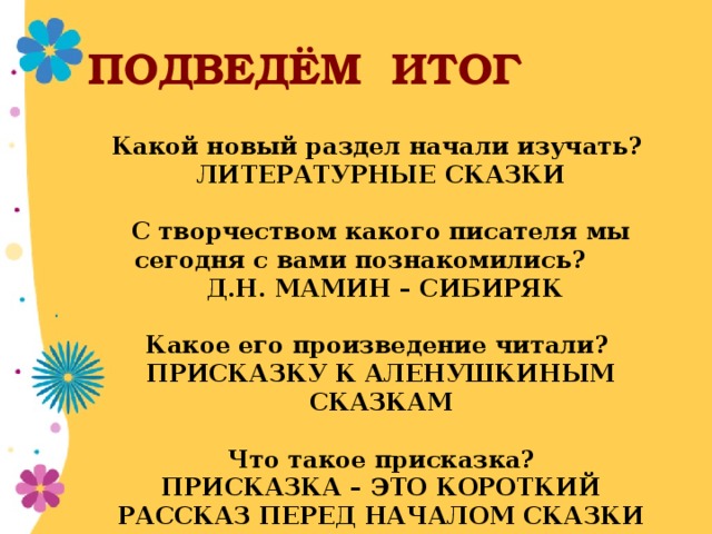 ПОДВЕДЁМ ИТОГ Какой новый раздел начали изучать? ЛИТЕРАТУРНЫЕ СКАЗКИ  С творчеством какого писателя мы сегодня с вами познакомились?  Д.Н. МАМИН – СИБИРЯК  Какое его произведение читали? ПРИСКАЗКУ К АЛЕНУШКИНЫМ СКАЗКАМ  Что такое присказка? ПРИСКАЗКА – ЭТО КОРОТКИЙ РАССКАЗ ПЕРЕД НАЧАЛОМ СКАЗКИ