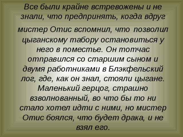 Все были крайне встревожены и не знали, что предпринять, когда вдруг мистер Отис вспомнил, что  позволил цыганскому табору остановиться у него в поместье. Он тотчас отправился со старшим сыном и двумя работниками в Блэкфельский лог, где, как он знал, стояли цыгане. Маленький герцог, страшно взволнованный, во что бы то ни стало хотел идти с ними, но мистер Отис боялся, что будет драка, и не взял его.   