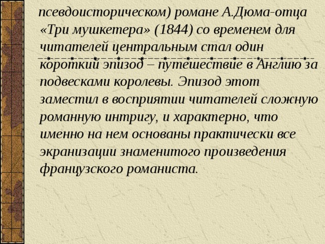 псевдоисторическом) романе А.Дюма-отца « Три мушкетера » (1844) со временем для читателей центральным стал один короткий эпизод – путешествие в Англию за подвесками королевы. Эпизод этот заместил в восприятии читателей сложную романную интригу, и характерно, что именно на нем основаны практически все экранизации знаменитого произведения французского романиста.