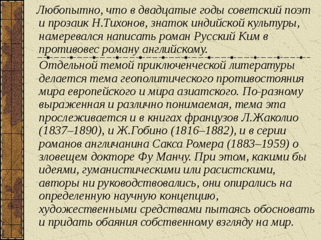 Любопытно, что в двадцатые годы советский поэт и прозаик Н.Тихонов, знаток индийской культуры, намеревался написать роман Русский Ким в противовес роману английскому.  Отдельной темой приключенческой литературы делается тема геополитического противостояния мира европейского и мира азиатского. По-разному выраженная и различно понимаемая, тема эта прослеживается и в книгах французов Л.Жаколио (1837–1890), и Ж.Гобино (1816–1882), и в серии романов англичанина Сакса Ромера (1883–1959) о зловещем докторе Фу Манчу. При этом, какими бы идеями, гуманистическими или расистскими, авторы ни руководствовались, они опирались на определенную научную концепцию, художественными средствами пытаясь обосновать и придать обаяния собственному взгляду на мир.