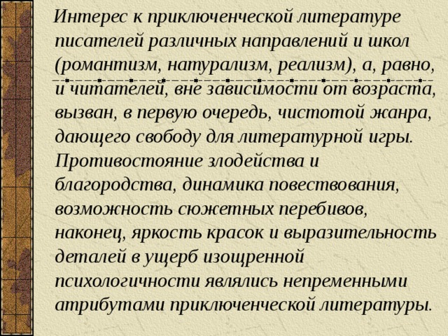 Интерес к приключенческой литературе писателей различных направлений и школ (романтизм, натурализм, реализм), а, равно, и читателей, вне зависимости от возраста, вызван, в первую очередь, чистотой жанра, дающего свободу для литературной игры. Противостояние злодейства и благородства, динамика повествования, возможность сюжетных перебивов, наконец, яркость красок и выразительность деталей в ущерб изощренной психологичности являлись непременными атрибутами приключенческой литературы.