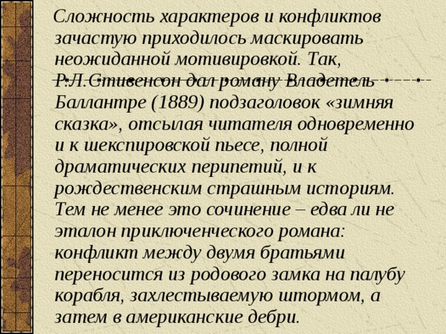 Сложность характеров и конфликтов зачастую приходилось маскировать неожиданной мотивировкой. Так, Р.Л.Стивенсон дал роману Владетель Баллантре (1889) подзаголовок «зимняя сказка», отсылая читателя одновременно и к шекспировской пьесе, полной драматических перипетий, и к рождественским страшным историям. Тем не менее это сочинение – едва ли не эталон приключенческого романа: конфликт между двумя братьями переносится из родового замка на палубу корабля, захлестываемую штормом, а затем в американские дебри.