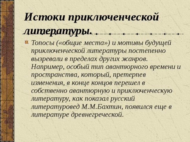 Истоки приключенческой литературы. Топосы («общие места») и мотивы будущей приключенческой литературы постепенно вызревали в пределах других жанров. Например, особый тип авантюрного времени и пространства, который, претерпев изменения, в конце концов перешел в собственно авантюрную и приключенческую литературу, как показал русский литературовед М.М.Бахтин, появился еще в литературе древнегреческой.