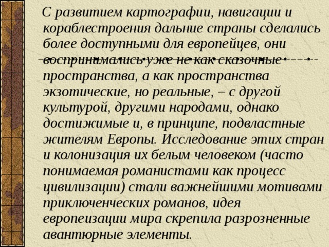 С развитием картографии, навигации и кораблестроения дальние страны сделались более доступными для европейцев, они воспринимались уже не как сказочные пространства, а как пространства экзотические, но реальные, – с другой культурой, другими народами, однако достижимые и, в принципе, подвластные жителям Европы. Исследование этих стран и колонизация их белым человеком (часто понимаемая романистами как процесс цивилизации) стали важнейшими мотивами приключенческих романов, идея европеизации мира скрепила разрозненные авантюрные элементы.