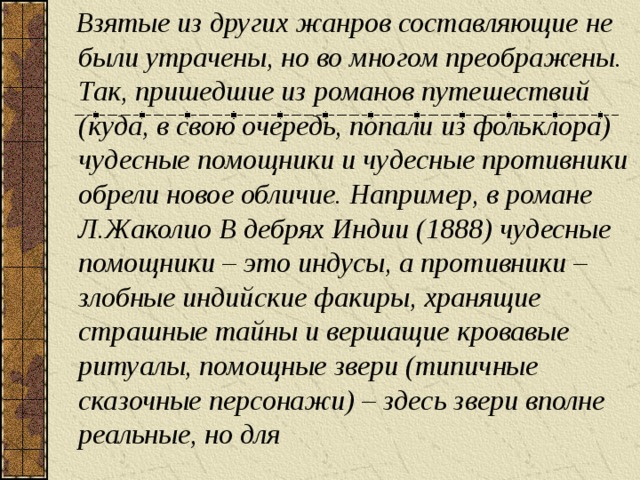 Взятые из других жанров составляющие не были утрачены, но во многом преображены. Так, пришедшие из романов путешествий (куда, в свою очередь, попали из фольклора) чудесные помощники и чудесные противники обрели новое обличие. Например, в романе Л.Жаколио В дебрях Индии (1888) чудесные помощники – это индусы, а противники – злобные индийские факиры, хранящие страшные тайны и вершащие кровавые ритуалы, помощные звери (типичные сказочные персонажи) – здесь звери вполне реальные, но для