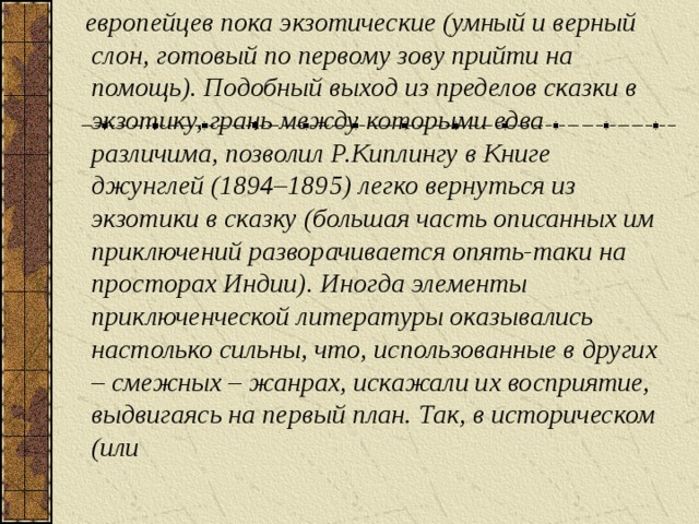 европейцев пока экзотические (умный и верный слон, готовый по первому зову прийти на помощь). Подобный выход из пределов сказки в экзотику, грань между которыми едва различима, позволил Р.Киплингу в Книге джунглей (1894–1895) легко вернуться из экзотики в сказку (большая часть описанных им приключений разворачивается опять-таки на просторах Индии). Иногда элементы приключенческой литературы оказывались настолько сильны, что, использованные в других – смежных – жанрах, искажали их восприятие, выдвигаясь на первый план. Так, в историческом (или