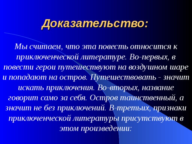 Доказательство: Мы считаем, что эта повесть относится к приключенческой литературе. Во-первых, в повести герои путешествуют на воздушном шаре и попадают на остров. Путешествовать - значит искать приключения. Во-вторых, название говорит само за себя. Остров таинственный, а значит не без приключений. В-третьих, признаки приключенческой литературы присутствуют в этом произведении: