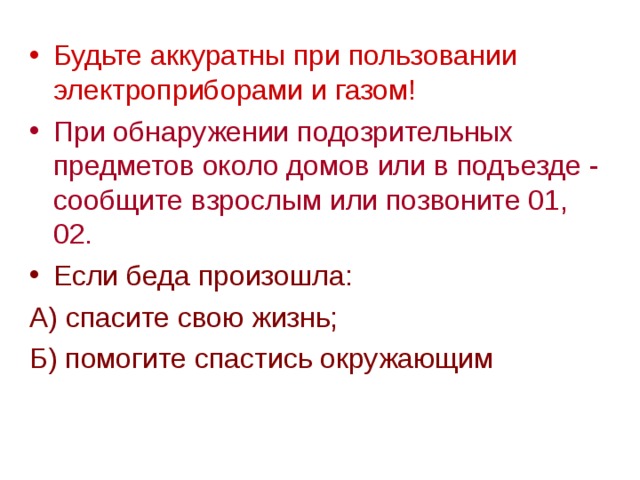 Будьте аккуратны при пользовании электроприборами и газом! При обнаружении подозрительных предметов около домов или в подъезде - сообщите взрослым или позвоните 01, 02. Если беда произошла: А) спасите свою жизнь; Б) помогите спастись окружающим 