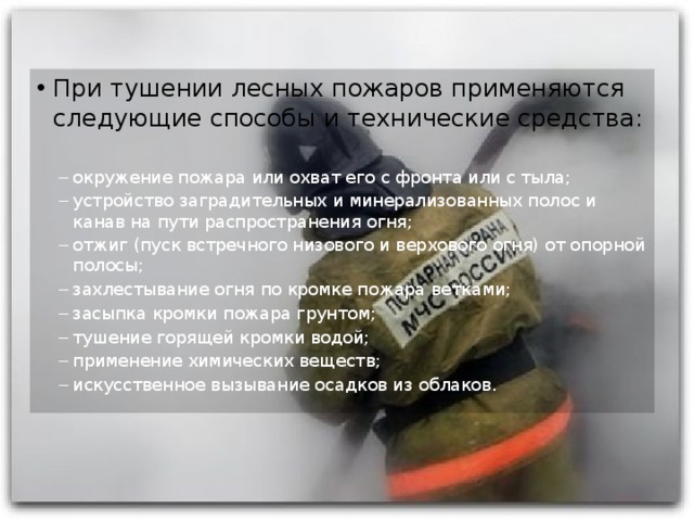 При тушении лесных пожаров применяются следующие способы и технические средства: окружение пожара или охват его с фронта или с тыла; устройство заградительных и минерализованных полос и канав на пути распространения огня; отжиг (пуск встречного низового и верхового огня) от опорной полосы; захлестывание огня по кромке пожара ветками; засыпка кромки пожара грунтом; тушение горящей кромки водой; применение химических веществ; искусственное вызывание осадков из облаков. окружение пожара или охват его с фронта или с тыла; устройство заградительных и минерализованных полос и канав на пути распространения огня; отжиг (пуск встречного низового и верхового огня) от опорной полосы; захлестывание огня по кромке пожара ветками; засыпка кромки пожара грунтом; тушение горящей кромки водой; применение химических веществ; искусственное вызывание осадков из облаков. 