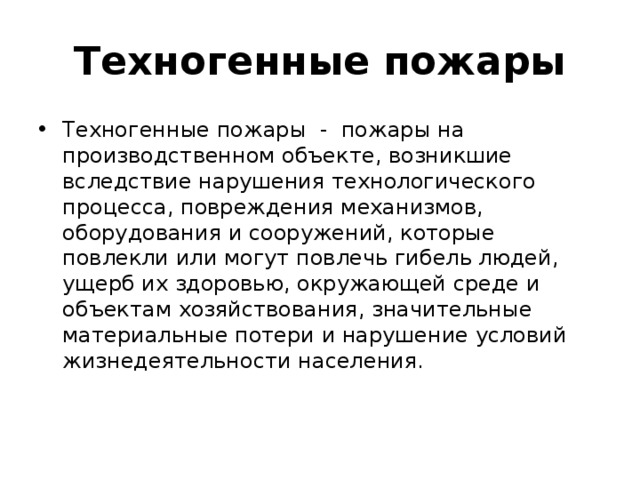 Техногенные пожары Техногенные пожары - пожары на производственном объекте, возникшие вследствие нарушения технологического процесса, повреждения механизмов, оборудования и сооружений, которые повлекли или могут повлечь гибель людей, ущерб их здоровью, окружающей среде и объектам хозяйствования, значительные материальные потери и нарушение условий жизнедеятельности населения. 