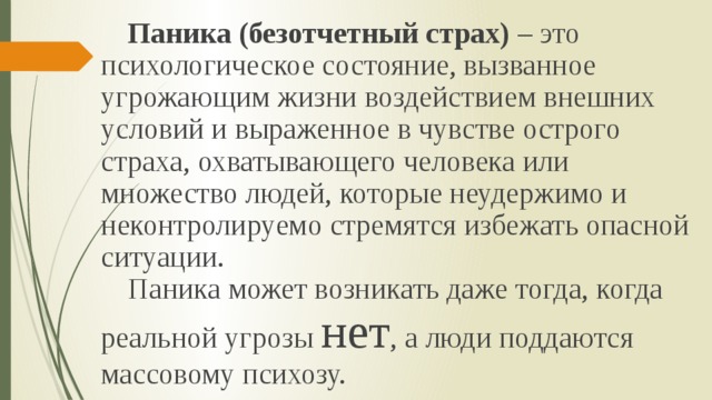  Паника (безотчетный страх) – это психологическое состояние, вызванное угрожающим жизни воздействием внешних условий и выраженное в чувстве острого страха, охватывающего человека или множество людей, которые неудержимо и неконтролируемо стремятся избежать опасной ситуации.  Паника может возникать даже тогда, когда реальной угрозы нет , а люди поддаются массовому психозу. 