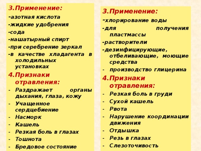 3.Применение: - азотная кислота -жидкие удобрения -сода -нашатырный спирт -при серебрение зеркал -в качестве хладагента в холодильных установках 4.Признаки отравления: Раздражает органы дыхания, глаза, кожу Учащенное сердцебиение Насморк Кашель Резкая боль в глазах Тошнота Бредовое состояние  3.Применение: - хлорирование воды -для получения пластмассы -растворители -дезинфицирующие, отбеливающие, моющие средства производство глицерина 4.Признаки отравления: Резкая боль в груди Сухой кашель Рвота Нарушение координации движения Отдышка Резь в глазах Слезоточивость  