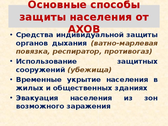 Основные способы защиты населения от АХОВ Средства индивидуальной защиты органов дыхания  (ватно-марлевая повязка, респиратор, противогаз) Использование защитных сооружений (убежища) Временные укрытие населения в жилых и общественных зданиях Эвакуация населения из зон возможного заражения  