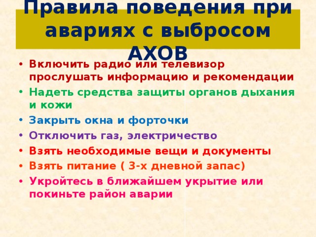 Правила поведения при авариях с выбросом АХОВ Включить радио или телевизор прослушать информацию и рекомендации Надеть средства защиты органов дыхания и кожи Закрыть окна и форточки Отключить газ, электричество Взять необходимые вещи и документы Взять питание ( 3-х дневной запас) Укройтесь в ближайшем укрытие или покиньте район аварии  