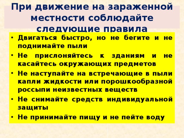 При движение на зараженной местности соблюдайте следующие правила Двигаться быстро, но не бегите и не поднимайте пыли Не прислоняйтесь к зданиям и не касайтесь окружающих предметов Не наступайте на встречающие в пыли капли жидкости или порошкообразной россыпи неизвестных веществ Не снимайте средств индивидуальной защиты Не принимайте пищу и не пейте воду 