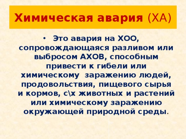 Химическая авария (ХА) Это авария на ХОО, сопровождающаяся разливом или выбросом АХОВ, способным привести к гибели или химическому заражению людей, продовольствия, пищевого сырья и кормов, с\х животных и растений или химическому заражению окружающей природной среды . 