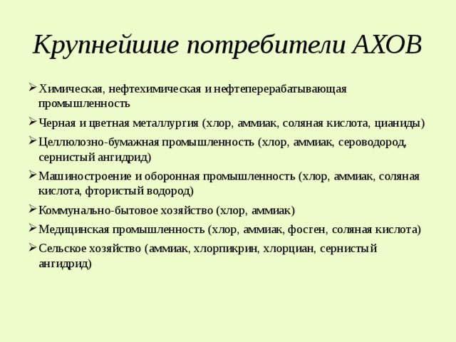 Крупнейшие потребители АХОВ Химическая, нефтехимическая и нефтеперерабатывающая промышленность Черная и цветная металлургия (хлор, аммиак, соляная кислота, цианиды) Целлюлозно-бумажная промышленность (хлор, аммиак, сероводород, сернистый ангидрид) Машиностроение и оборонная промышленность (хлор, аммиак, соляная кислота, фтористый водород) Коммунально-бытовое хозяйство (хлор, аммиак) Медицинская промышленность (хлор, аммиак, фосген, соляная кислота) Сельское хозяйство (аммиак, хлорпикрин, хлорциан, сернистый ангидрид) 