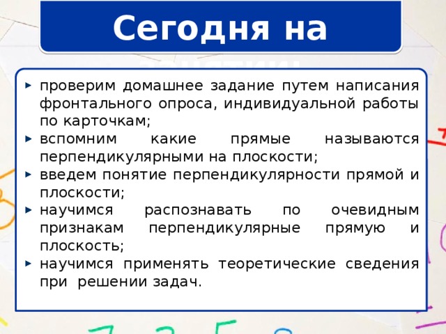 Сегодня на занятии: проверим домашнее задание путем написания фронтального опроса, индивидуальной работы по карточкам; вспомним какие прямые называются перпендикулярными на плоскости; введем понятие перпендикулярности прямой и плоскости; научимся распознавать по очевидным признакам перпендикулярные прямую и плоскость; научимся применять теоретические сведения при решении задач. 