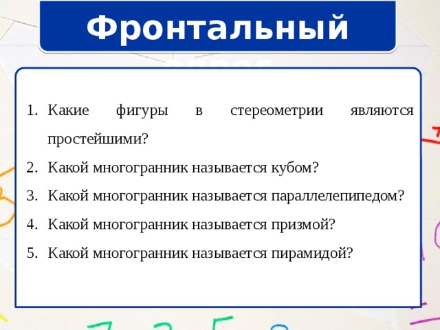 Фронтальный опрос Какие фигуры в стереометрии являются простейшими? Какой многогранник называется кубом? Какой многогранник называется параллелепипедом? Какой многогранник называется призмой? Какой многогранник называется пирамидой? Какие фигуры в стереометрии являются простейшими? Какой многогранник называется кубом? Какой многогранник называется параллелепипедом? Какой многогранник называется призмой? Какой многогранник называется пирамидой? 