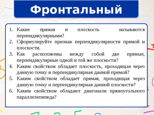 Фронтальный опрос Какие прямая и плоскость называются перпендикулярными? Сформулируйте признак перпендикулярности прямой и плоскости. Как расположены между собой две прямые, перпендикулярные одной и той же плоскости? Каким свойством обладает плоскость, проходящая через данную точку и перпендикулярная данной прямой? Каким свойством обладает прямая, проходящая через данную точку и перпендикулярная данной плоскости? Каким свойством обладают диагонали прямоугольного параллелепипеда? Какие прямая и плоскость называются перпендикулярными? Сформулируйте признак перпендикулярности прямой и плоскости. Как расположены между собой две прямые, перпендикулярные одной и той же плоскости? Каким свойством обладает плоскость, проходящая через данную точку и перпендикулярная данной прямой? Каким свойством обладает прямая, проходящая через данную точку и перпендикулярная данной плоскости? Каким свойством обладают диагонали прямоугольного параллелепипеда? 