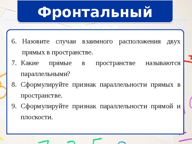 Фронтальный опрос Назовите случаи взаимного расположения двух прямых в пространстве. Назовите случаи взаимного расположения двух прямых в пространстве. Какие прямые в пространстве называются параллельными? Сформулируйте признак параллельности прямых в пространстве. Сформулируйте признак параллельности прямой и плоскости. Какие прямые в пространстве называются параллельными? Сформулируйте признак параллельности прямых в пространстве. Сформулируйте признак параллельности прямой и плоскости. 