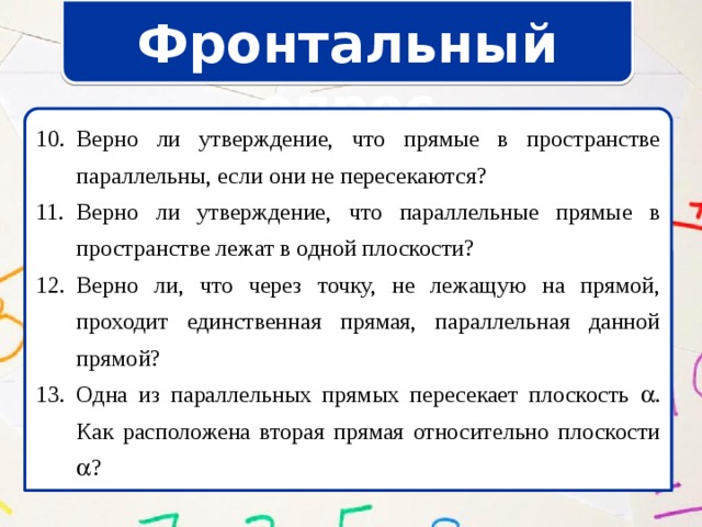 Фронтальный опрос Верно ли утверждение, что прямые в пространстве параллельны, если они не пересекаются? Верно ли утверждение, что параллельные прямые в пространстве лежат в одной плоскости? Верно ли, что через точку, не лежащую на прямой, проходит единственная прямая, параллельная данной прямой? Одна из параллельных прямых пересекает плоскость  . Как расположена вторая прямая относительно плоскости  ? Верно ли утверждение, что прямые в пространстве параллельны, если они не пересекаются? Верно ли утверждение, что параллельные прямые в пространстве лежат в одной плоскости? Верно ли, что через точку, не лежащую на прямой, проходит единственная прямая, параллельная данной прямой? Одна из параллельных прямых пересекает плоскость  . Как расположена вторая прямая относительно плоскости  ? 