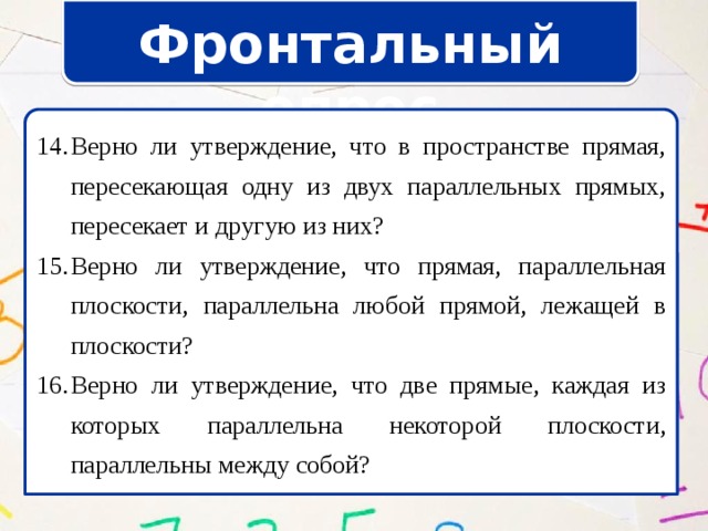 Фронтальный опрос Верно ли утверждение, что в пространстве прямая, пересекающая одну из двух параллельных прямых, пересекает и другую из них? Верно ли утверждение, что прямая, параллельная плоскости, параллельна любой прямой, лежащей в плоскости? Верно ли утверждение, что две прямые, каждая из которых параллельна некоторой плоскости, параллельны между собой? Верно ли утверждение, что в пространстве прямая, пересекающая одну из двух параллельных прямых, пересекает и другую из них? Верно ли утверждение, что прямая, параллельная плоскости, параллельна любой прямой, лежащей в плоскости? Верно ли утверждение, что две прямые, каждая из которых параллельна некоторой плоскости, параллельны между собой? 