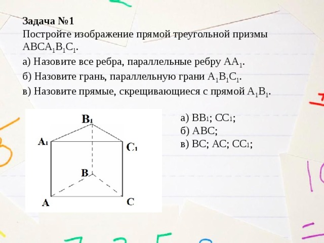 Задача №1 Постройте изображение прямой треугольной призмы ABCA 1 B 1 C 1 . а) Назовите все ребра, параллельные ребру АА 1 . б) Назовите грань, параллельную грани А 1 В 1 С 1 . в) Назовите прямые, скрещивающиеся с прямой А 1 В 1 . а) ВВ 1 ; СС 1 ; б) АВС; в) ВС; АС; СС 1 ; 