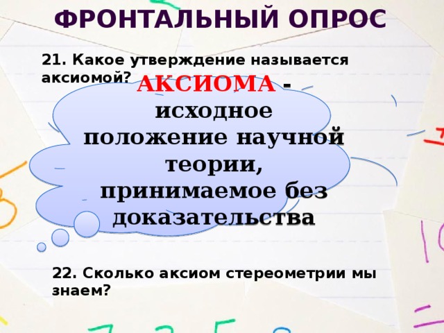 Фронтальный опрос 21. Какое утверждение называется аксиомой? АКСИОМА - исходное положение научной теории, принимаемое без доказательства 22. Сколько аксиом стереометрии мы знаем? 