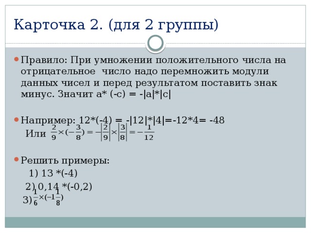 Карточка 2. (для 2 группы) Правило: При умножении положительного числа на отрицательное число надо перемножить модули данных чисел и перед результатом поставить знак минус. Значит а* (-с) = -|а|*|с| Например: 12*(-4) = -|12|*|4|=-12*4= -48  Или Решить примеры:  1) 13 *(-4)  2) 0,14 *(-0,2)  3) 