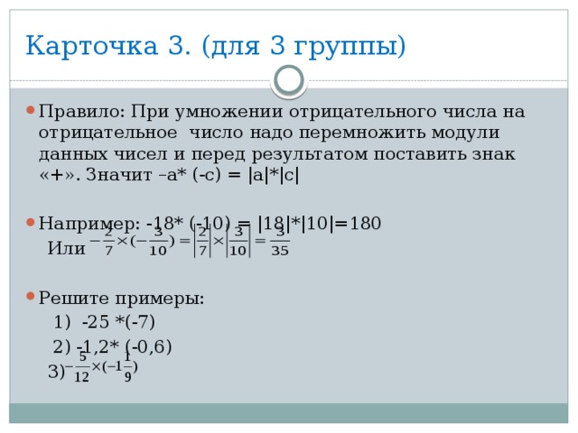 Карточка 3. (для 3 группы) Правило: При умножении отрицательного числа на отрицательное число надо перемножить модули данных чисел и перед результатом поставить знак «+». Значит –а* (-с) = |а|*|с| Например: -18* (-10) = |18|*|10|=180  Или Решите примеры:  1) -25 *(-7)  2) -1,2* (-0,6)  3) 