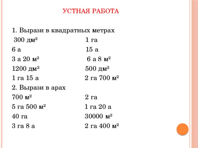 Устная работа   1. Вырази в квадратных метрах  300 дм² 1 га 6 а 15 а 3 а 20 м² 6 а 8 м² 1200 дм² 500 дм² 1 га 15 а 2 га 700 м² 2. Вырази в арах 700 м² 2 га 5 га 500 м² 1 га 20 а 40 га 30000 м² 3 га 8 а 2 га 400 м² 