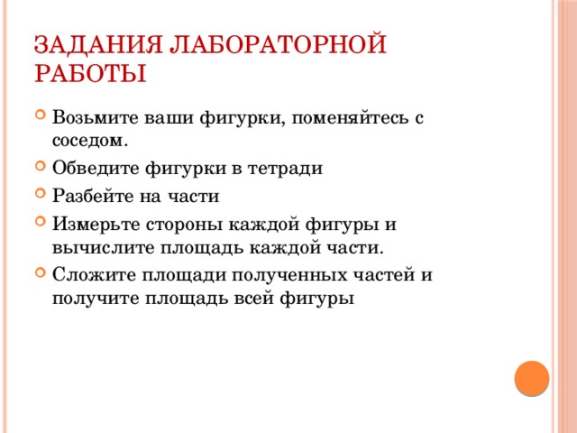 Задания лабораторной работы Возьмите ваши фигурки, поменяйтесь с соседом. Обведите фигурки в тетради Разбейте на части Измерьте стороны каждой фигуры и вычислите площадь каждой части. Сложите площади полученных частей и получите площадь всей фигуры 