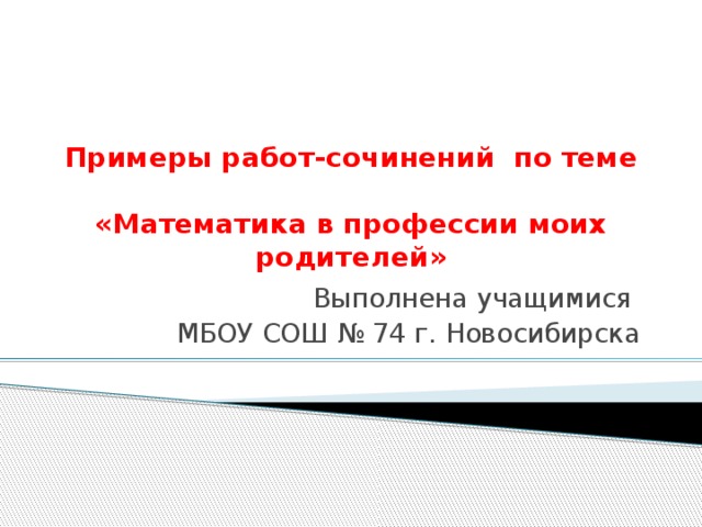 Примеры работ-сочинений по теме  «Математика в профессии моих родителей» Выполнена учащимися МБОУ СОШ № 74 г. Новосибирска 