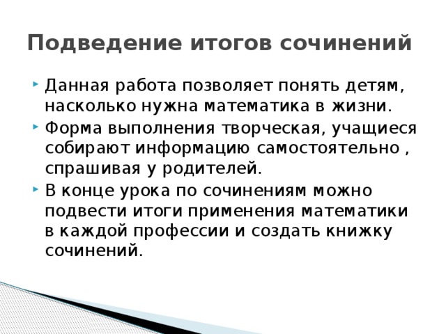 Подведение итогов сочинений Данная работа позволяет понять детям, насколько нужна математика в жизни. Форма выполнения творческая, учащиеся собирают информацию самостоятельно , спрашивая у родителей. В конце урока по сочинениям можно подвести итоги применения математики в каждой профессии и создать книжку сочинений. 