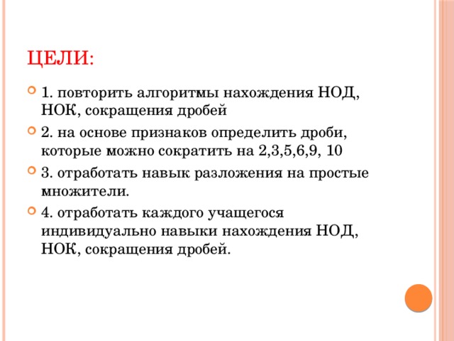 Цели: 1. повторить алгоритмы нахождения НОД, НОК, сокращения дробей 2. на основе признаков определить дроби, которые можно сократить на 2,3,5,6,9, 10 3. отработать навык разложения на простые множители. 4. отработать каждого учащегося индивидуально навыки нахождения НОД, НОК, сокращения дробей. 