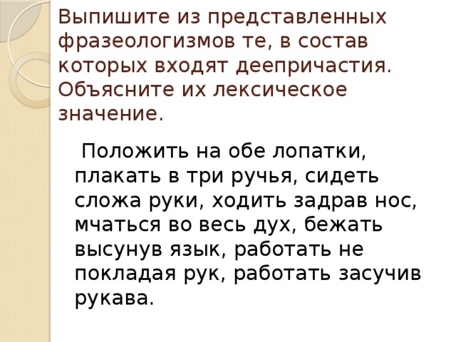 Выпишите из представленных фразеологизмов те, в состав которых входят деепричастия. Объясните их лексическое значение.  Положить на обе лопатки, плакать в три ручья, сидеть сложа руки, ходить задрав нос, мчаться во весь дух, бежать высунув язык, работать не покладая рук, работать засучив рукава. 