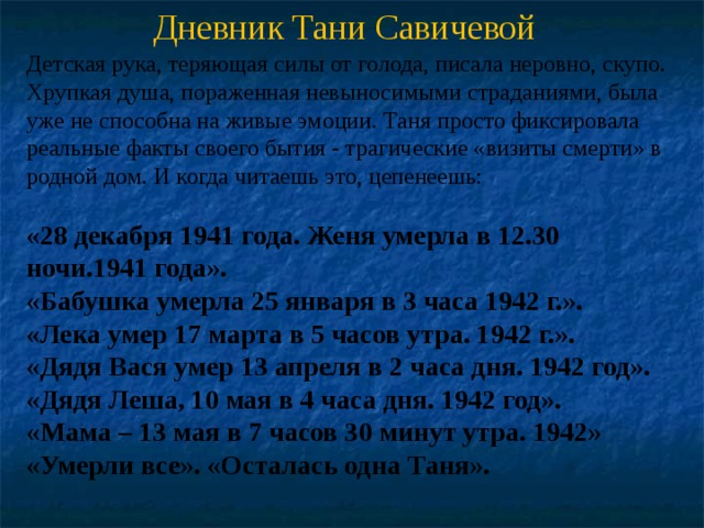 Дневник Тани Савичевой Детская рука, теряющая силы от голода, писала неровно, скупо. Хрупкая душа, пораженная невыносимыми страданиями, была уже не способна на живые эмоции. Таня просто фиксировала реальные факты своего бытия - трагические «визиты смерти» в родной дом. И когда читаешь это, цепенеешь: «28 декабря 1941 года. Женя умерла в 12.30 ночи.1941 года». «Бабушка умерла 25 января в 3 часа 1942 г.».  «Лека умер 17 марта в 5 часов утра. 1942 г.».  «Дядя Вася умер 13 апреля в 2 часа дня. 1942 год».  «Дядя Леша, 10 мая в 4 часа дня. 1942 год».  «Мама – 13 мая в 7 часов 30 минут утра. 1942»  «Умерли все». «Осталась одна Таня».    