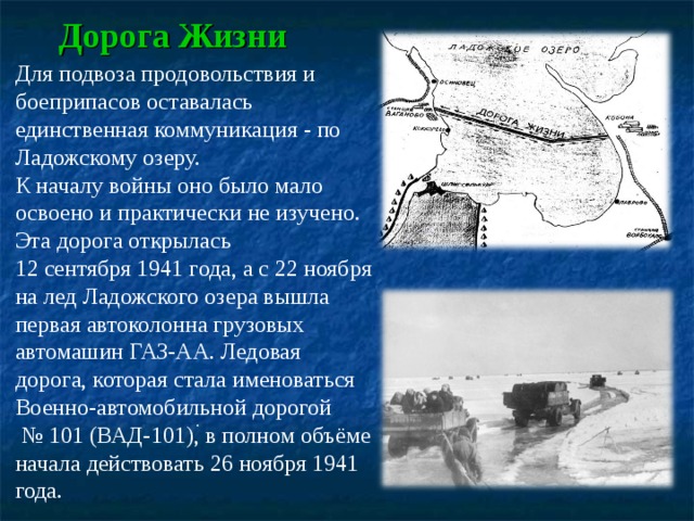 Дорога Жизни Для подвоза продовольствия и боеприпасов оставалась единственная коммуникация - по Ладожскому озеру. К началу войны оно было мало освоено и практически не изучено. Эта дорога открылась 12 сентября 1941 года, а с 22 ноября на лед Ладожского озера вышла первая автоколонна грузовых автомашин ГАЗ-АА. Ледовая дорога, которая стала именоваться Военно-автомобильной дорогой № 101 (ВАД-101), в полном объёме начала действовать 26 ноября 1941 года. . 