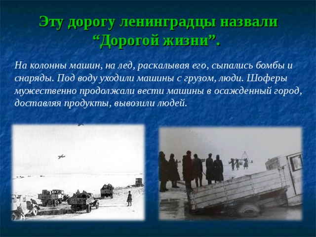 Эту дорогу ленинградцы назвали “Дорогой жизни”. На колонны машин, на лед, раскалывая его, сыпались бомбы и снаряды. Под воду уходили машины с грузом, люди. Шоферы мужественно продолжали вести машины в осажденный город, доставляя продукты, вывозили людей. 