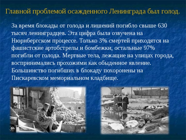 Главной проблемой осажденного Ленинграда был голод. За время блокады от голода и лишений погибло свыше 630 тысяч ленинградцев. Эта цифра была озвучена на Нюрнбергском процессе. Только 3% смертей приходятся на фашистские артобстрелы и бомбежки, остальные 97% погибли от голода. Мертвые тела, лежащие на улицах города, воспринимались прохожими как обыденное явление. Большинство погибших в блокаду похоронены на Пискаревском мемориальном кладбище. 