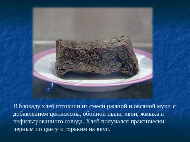 В блокаду хлеб готовили из смеси ржаной и овсяной муки  с добавлением целлюлозы, обойной пыли, хвои, жмыха и нефильтрованного солода. Хлеб получался практически черным по цвету и горьким на вкус. 