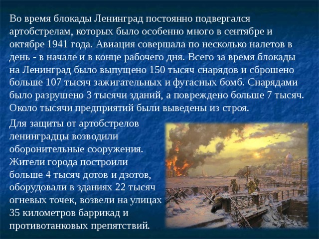 Во время блокады Ленинград постоянно подвергался артобстрелам, которых было особенно много в сентябре и октябре 1941 года. Авиация совершала по несколько налетов в день - в начале и в конце рабочего дня. Всего за время блокады на Ленинград было выпущено 150 тысяч снарядов и сброшено больше 107 тысяч зажигательных и фугасных бомб. Снарядами было разрушено 3 тысячи зданий, а повреждено больше 7 тысяч. Около тысячи предприятий были выведены из строя. Для защиты от артобстрелов ленинградцы возводили оборонительные сооружения. Жители города построили больше 4 тысяч дотов и дзотов, оборудовали в зданиях 22 тысяч огневых точек, возвели на улицах 35 километров баррикад и противотанковых препятствий. 