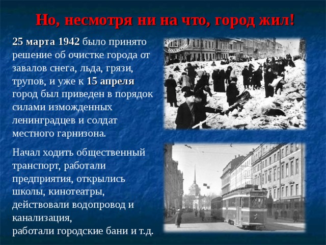 Но, несмотря ни на что, город жил! 25 марта 1942 было принято решение об очистке города от завалов снега, льда, грязи, трупов, и уже к 15 апреля город был приведен в порядок силами изможденных ленинградцев и солдат местного гарнизона. Начал ходить общественный транспорт, работали предприятия, открылись школы, кинотеатры, действовали водопровод и канализация, работали городские бани и т.д. 