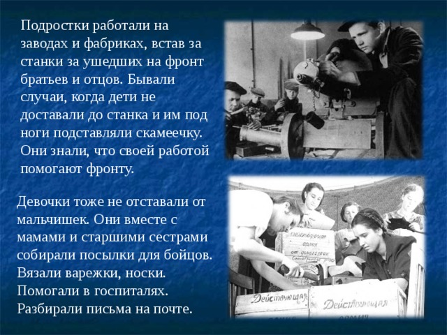 Подростки работали на заводах и фабриках, встав за станки за ушедших на фронт братьев и отцов. Бывали случаи, когда дети не доставали до станка и им под ноги подставляли скамеечку. Они знали, что своей работой помогают фронту. Девочки тоже не отставали от мальчишек. Они вместе с мамами и старшими сестрами собирали посылки для бойцов. Вязали варежки, носки. Помогали в госпиталях. Разбирали письма на почте. 