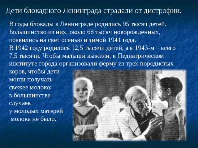 Дети блокадного Ленинграда страдали от дистрофии. В годы блокады в Ленинграде родились 95 тысяч детей. Большинство из них, около 68 тысяч новорожденных, появились на свет осенью и зимой 1941 года. В 1942 году родилось 12,5 тысячи детей, а в 1943-м – всего 7,5 тысячи. Чтобы малыши выжили, в Педиатрическом институте города организовали ферму из трех породистых коров, чтобы дети могли получать свежее молоко: в большинстве случаев у молодых матерей  молока не было. 