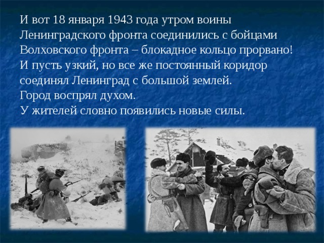 И вот 18 января 1943 года утром воины Ленинградского фронта соединились с бойцами Волховского фронта – блокадное кольцо прорвано!  И пусть узкий, но все же постоянный коридор соединял Ленинград с большой землей. Город воспрял духом. У жителей словно появились новые силы. 
