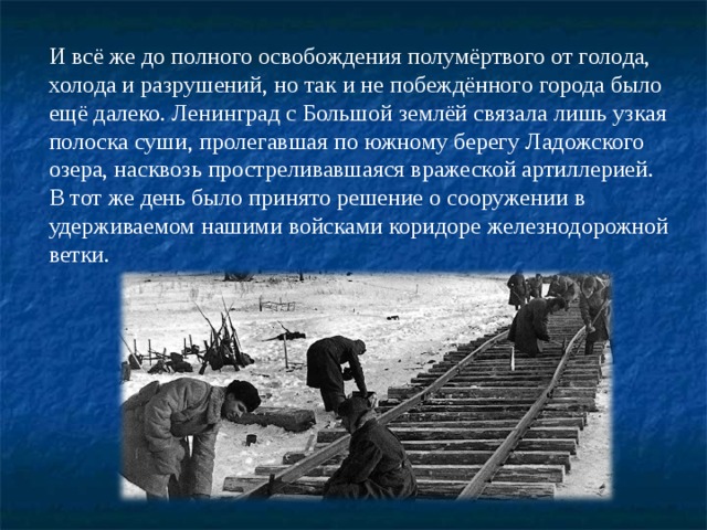 И всё же до полного освобождения полумёртвого от голода, холода и разрушений, но так и не побеждённого города было ещё далеко. Ленинград с Большой землёй связала лишь узкая полоска суши, пролегавшая по южному берегу Ладожского озера, насквозь простреливавшаяся вражеской артиллерией.  В тот же день было принято решение о сооружении в удерживаемом нашими войсками коридоре железнодорожной ветки.   