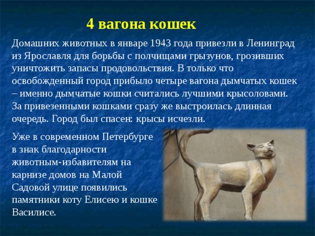 4 вагона кошек Домашних животных в январе 1943 года привезли в Ленинград из Ярославля для борьбы с полчищами грызунов, грозивших уничтожить запасы продовольствия. В только что освобожденный город прибыло четыре вагона дымчатых кошек – именно дымчатые кошки считались лучшими крысоловами. За привезенными кошками сразу же выстроилась длинная очередь. Город был спасен: крысы исчезли. Уже в современном Петербурге в знак благодарности животным-избавителям на карнизе домов на Малой Садовой улице появились памятники коту Елисею и кошке Василисе. 