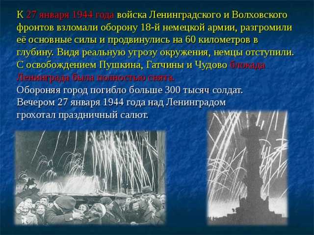 К 27 января 1944 года войска Ленинградского и Волховского фронтов взломали оборону 18-й немецкой армии, разгромили её основные силы и продвинулись на 60 километров в глубину. Видя реальную угрозу окружения, немцы отступили. С освобождением Пушкина, Гатчины и Чудово блокада Ленинграда была полностью снята.  Обороняя город погибло больше 300 тысяч солдат. Вечером 27 января 1944 года над Ленинградом грохотал праздничный салют.  